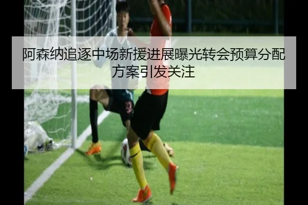 阿森纳追逐中场新援进展曝光转会预算分配方案引发关注